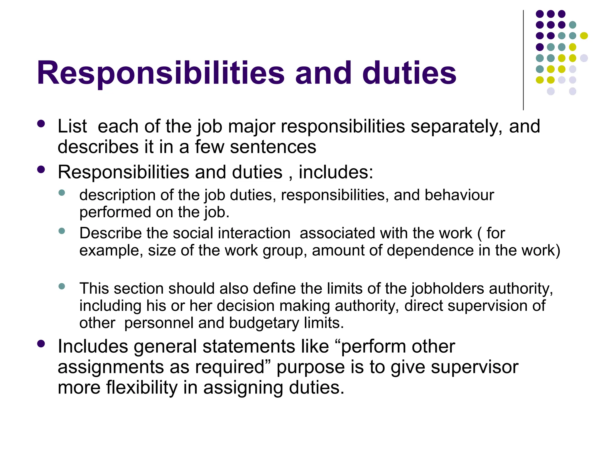 Responsibilities and duties
 List each of the job major responsibilities separately, and
describes it in a few sentences
 Responsibilities and duties , includes:
 description of the job duties, responsibilities, and behaviour
performed on the job.
 Describe the social interaction associated with the work ( for
example, size of the work group, amount of dependence in the work)
 This section should also define the limits of the jobholders authority,
including his or her decision making authority, direct supervision of
other personnel and budgetary limits.
 Includes general statements like “perform other
assignments as required” purpose is to give supervisor
more flexibility in assigning duties.
 