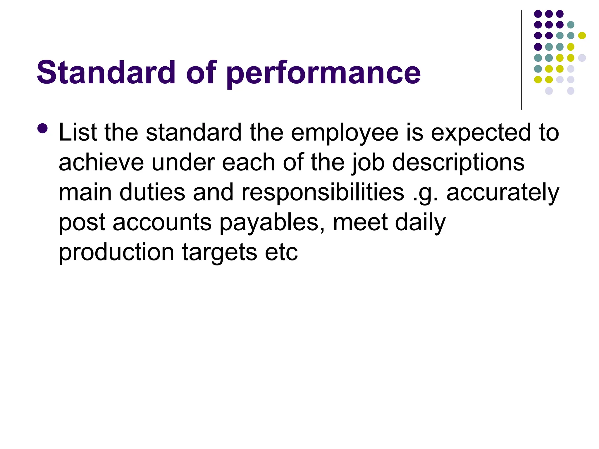 Standard of performance
 List the standard the employee is expected to
achieve under each of the job descriptions
main duties and responsibilities .g. accurately
post accounts payables, meet daily
production targets etc
 