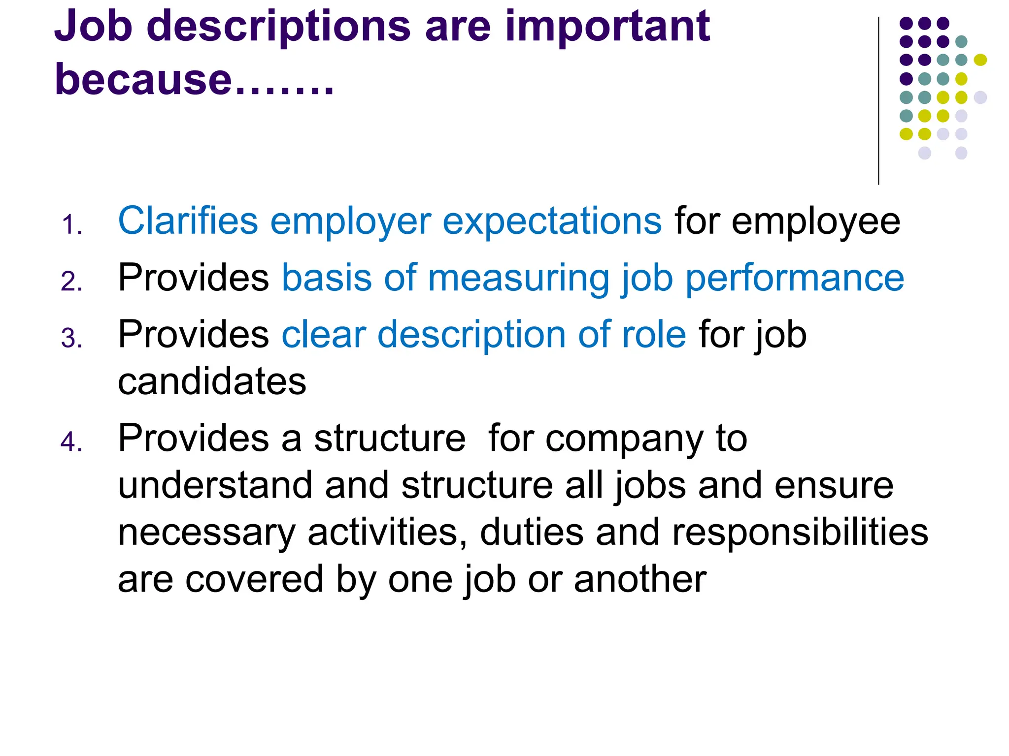 Job descriptions are important
because…….
1. Clarifies employer expectations for employee
2. Provides basis of measuring job performance
3. Provides clear description of role for job
candidates
4. Provides a structure for company to
understand and structure all jobs and ensure
necessary activities, duties and responsibilities
are covered by one job or another
 