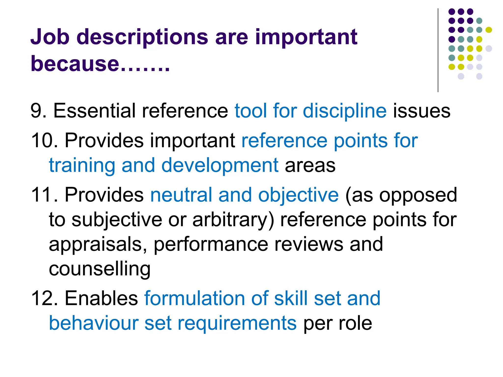 Job descriptions are important
because…….
9. Essential reference tool for discipline issues
10. Provides important reference points for
training and development areas
11. Provides neutral and objective (as opposed
to subjective or arbitrary) reference points for
appraisals, performance reviews and
counselling
12. Enables formulation of skill set and
behaviour set requirements per role
 