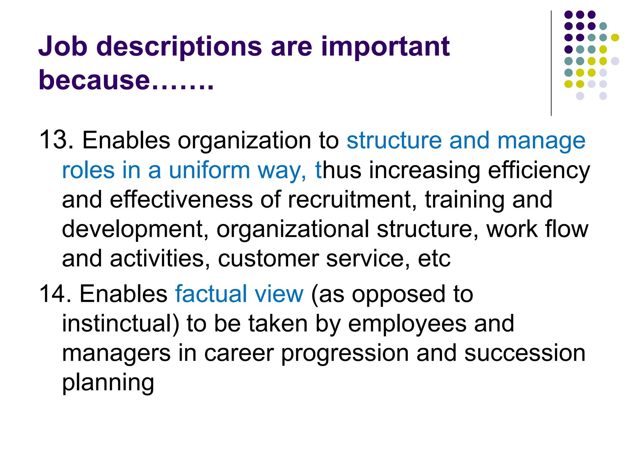 Job descriptions are important
because…….
13. Enables organization to structure and manage
roles in a uniform way, thus increasing efficiency
and effectiveness of recruitment, training and
development, organizational structure, work flow
and activities, customer service, etc
14. Enables factual view (as opposed to
instinctual) to be taken by employees and
managers in career progression and succession
planning
 
