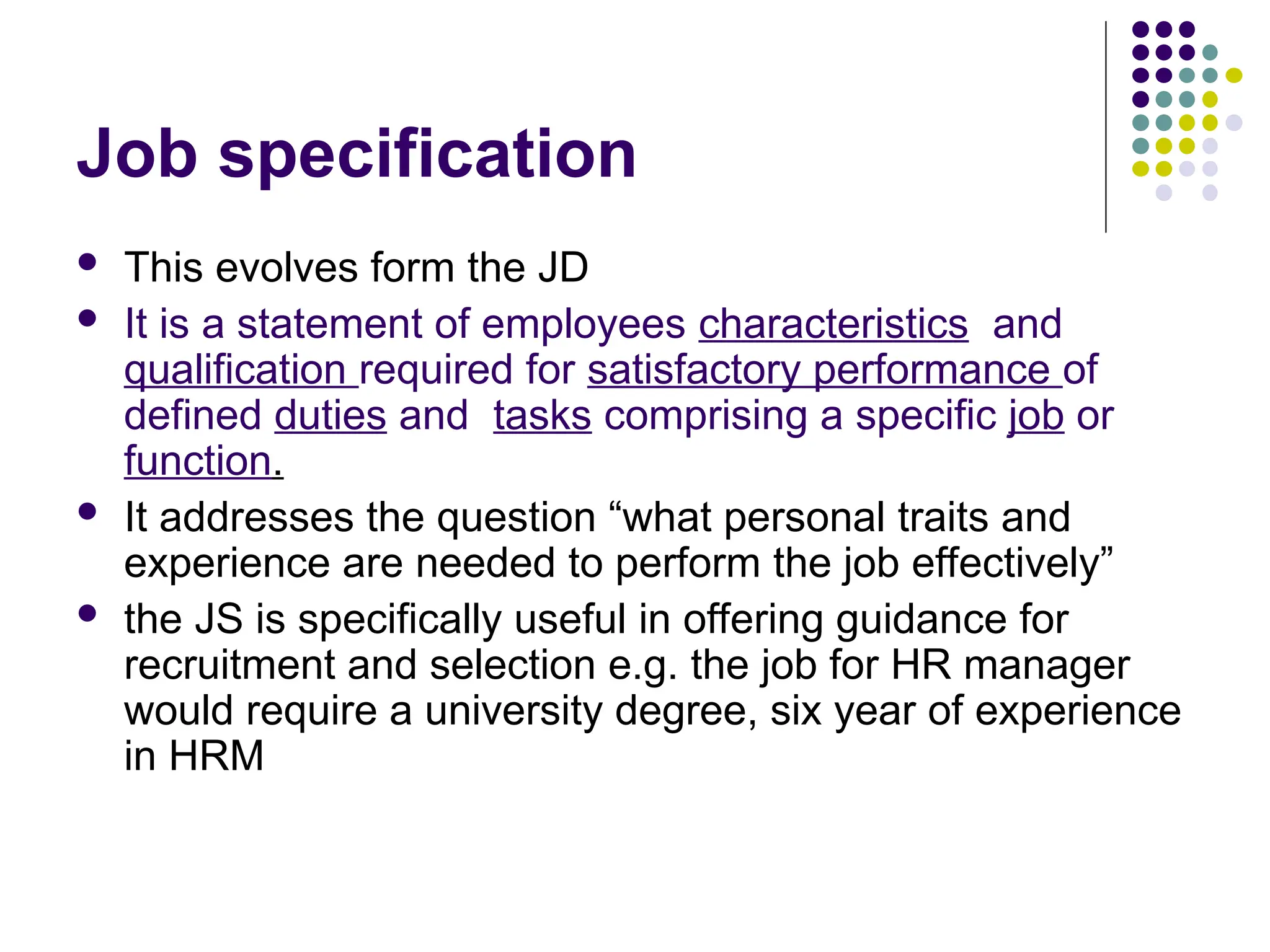 Job specification
 This evolves form the JD
 It is a statement of employees characteristics and
qualification required for satisfactory performance of
defined duties and tasks comprising a specific job or
function.
 It addresses the question “what personal traits and
experience are needed to perform the job effectively”
 the JS is specifically useful in offering guidance for
recruitment and selection e.g. the job for HR manager
would require a university degree, six year of experience
in HRM
 