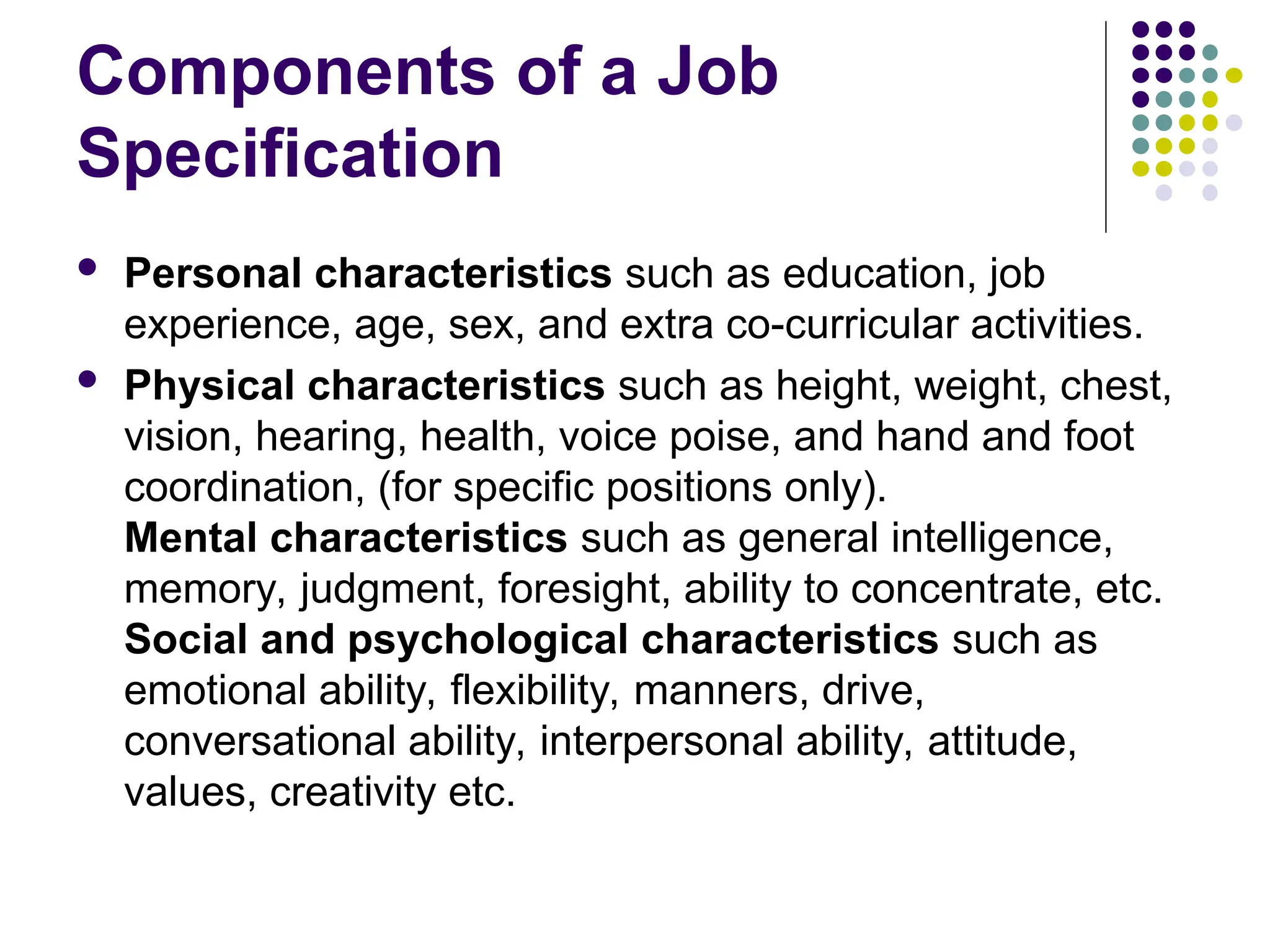 Components of a Job
Specification
 Personal characteristics such as education, job
experience, age, sex, and extra co-curricular activities.
 Physical characteristics such as height, weight, chest,
vision, hearing, health, voice poise, and hand and foot
coordination, (for specific positions only).
Mental characteristics such as general intelligence,
memory, judgment, foresight, ability to concentrate, etc.
Social and psychological characteristics such as
emotional ability, flexibility, manners, drive,
conversational ability, interpersonal ability, attitude,
values, creativity etc.
 