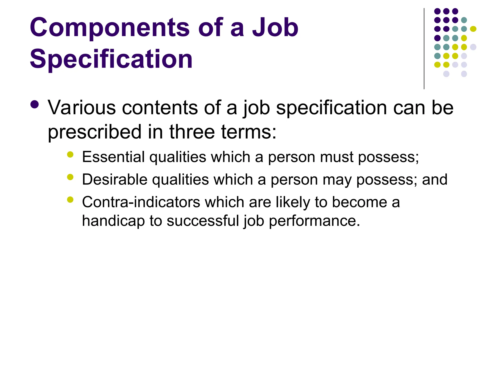 Components of a Job
Specification
 Various contents of a job specification can be
prescribed in three terms:
 Essential qualities which a person must possess;
 Desirable qualities which a person may possess; and
 Contra-indicators which are likely to become a
handicap to successful job performance.
 