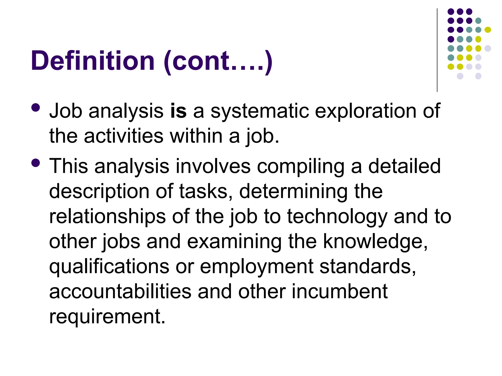 Definition (cont….)
 Job analysis is a systematic exploration of
the activities within a job.
 This analysis involves compiling a detailed
description of tasks, determining the
relationships of the job to technology and to
other jobs and examining the knowledge,
qualifications or employment standards,
accountabilities and other incumbent
requirement.
 