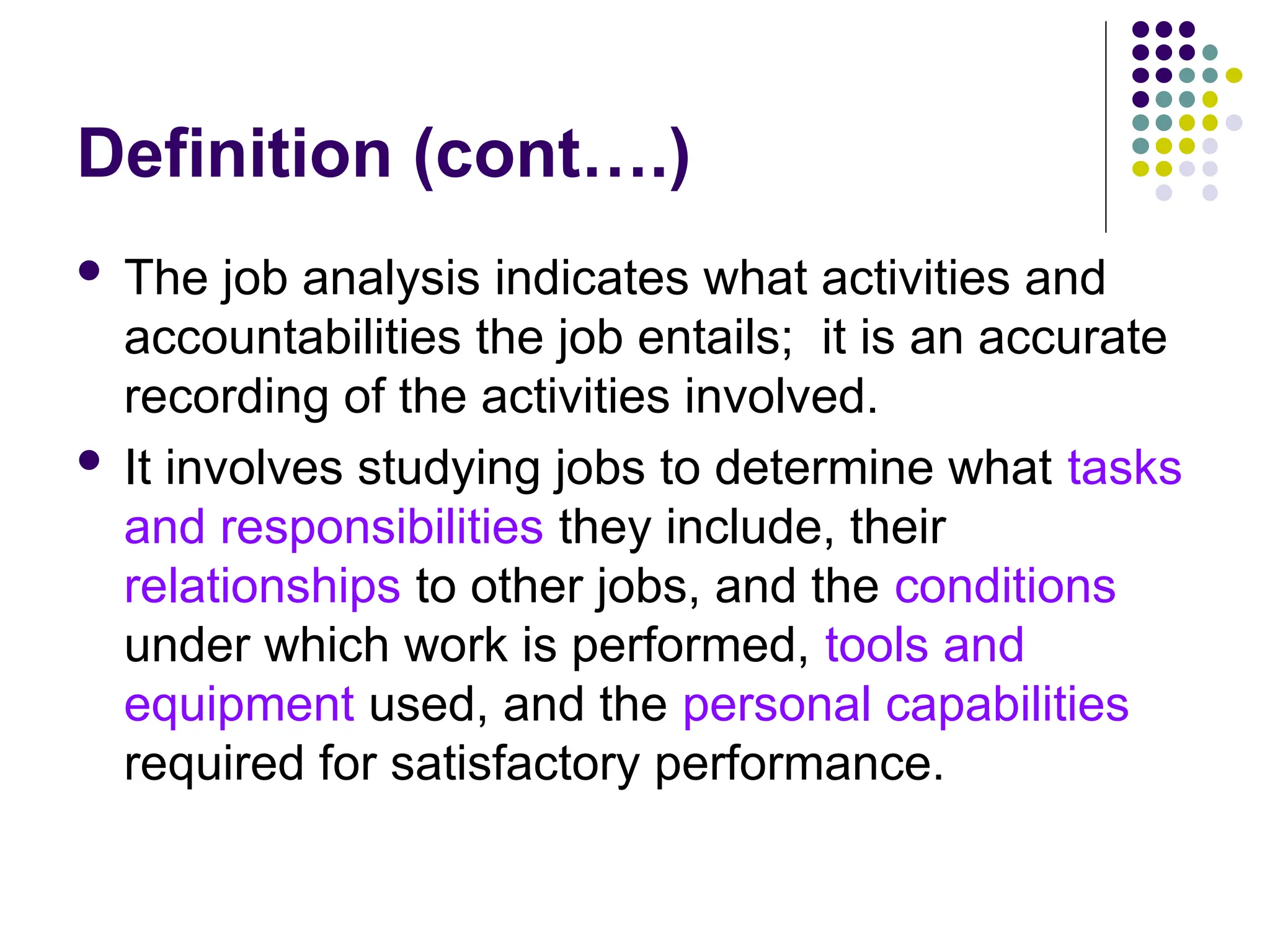 Definition (cont….)
 The job analysis indicates what activities and
accountabilities the job entails; it is an accurate
recording of the activities involved.
 It involves studying jobs to determine what tasks
and responsibilities they include, their
relationships to other jobs, and the conditions
under which work is performed, tools and
equipment used, and the personal capabilities
required for satisfactory performance.
 