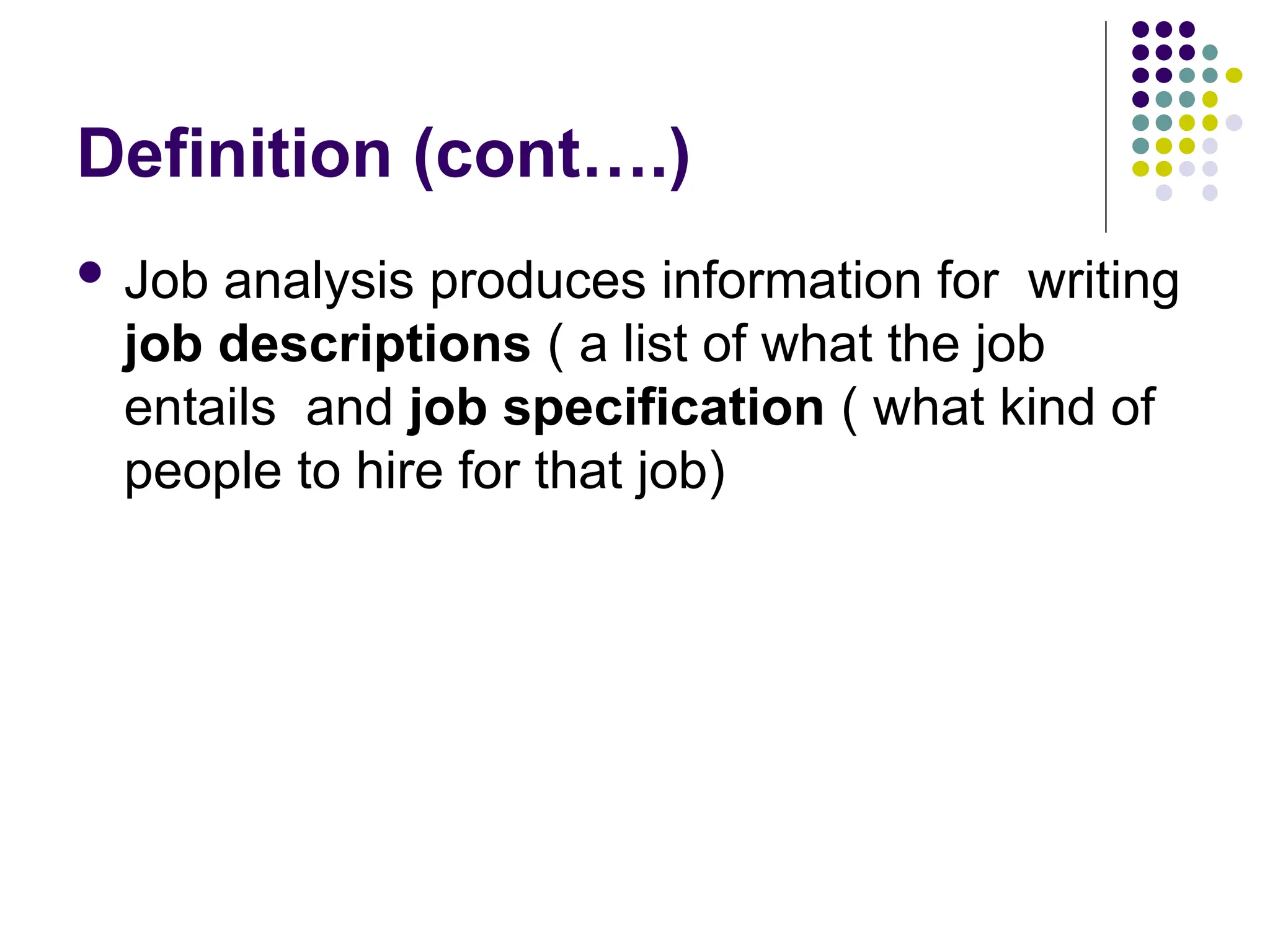 Definition (cont….)
 Job analysis produces information for writing
job descriptions ( a list of what the job
entails and job specification ( what kind of
people to hire for that job)
 