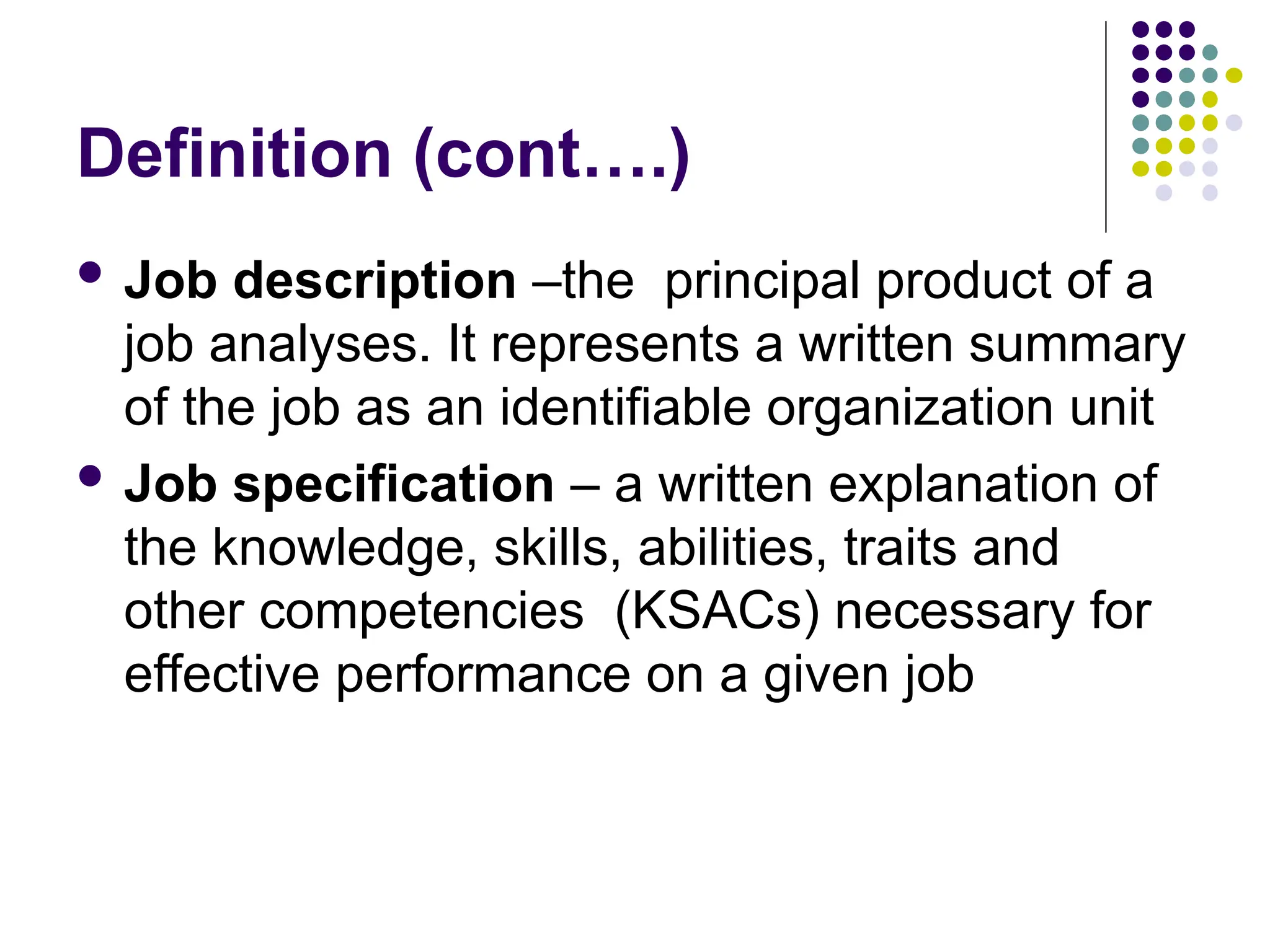 Definition (cont….)
 Job description –the principal product of a
job analyses. It represents a written summary
of the job as an identifiable organization unit
 Job specification – a written explanation of
the knowledge, skills, abilities, traits and
other competencies (KSACs) necessary for
effective performance on a given job
 