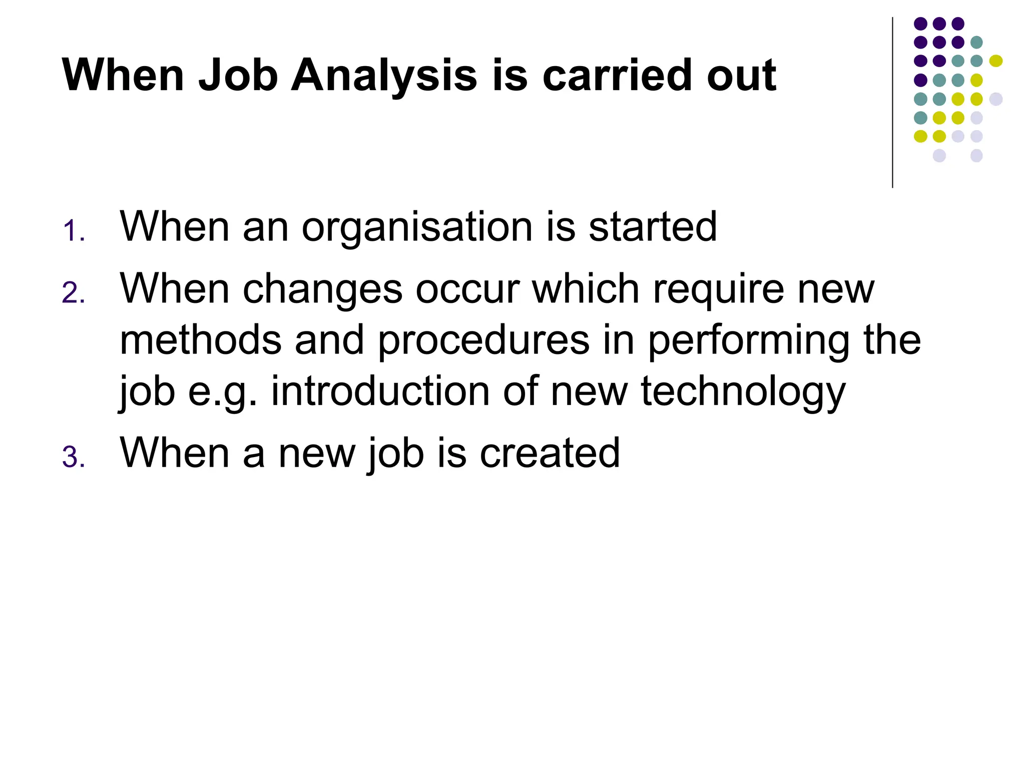 When Job Analysis is carried out
1. When an organisation is started
2. When changes occur which require new
methods and procedures in performing the
job e.g. introduction of new technology
3. When a new job is created
 