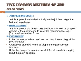 FIVE COMMON METHODS OF JOBFIVE COMMON METHODS OF JOB
ANALYSISANALYSIS
1- JOBPERFORMANCE:
In this approach an analyst actually do the job itself to get the
firsthand knowledge.
2- OBSERVATION:
In this approach the analyst only observes a worker or group of
workers without interfering to know the requirement of job.
(Recorded in standard format)
3- INTERVIEW:
• In this the analyst rely on workers own descriptions. (e.g. airline
pilot, architect).
• Analyst use standard format to prepare the questions for
interview.
• Helps the analyst do compare what different people are saying
about the job in question.
10
 