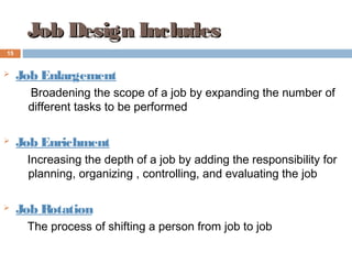  Job Enlargement
Broadening the scope of a job by expanding the number of
different tasks to be performed
 Job Enrichment
Increasing the depth of a job by adding the responsibility for
planning, organizing , controlling, and evaluating the job
 Job Rotation
The process of shifting a person from job to job
Job Design IncludesJob Design Includes
15
 