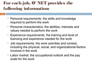 Foreach job, O* NET provides the
following information:
 Personal requirements: the skills and knowledge
required to perform the work
 Personal characteristics: the abilities, interests and
values needed to perform the work
 Experience requirements: the training and level of
licensing and experience needed for the work
 Job requirements: the work activities and context,
including the physical, social, and organizational factors
involved in the work
 Labor market: the occupational outlook and the pay
scale for the work
17
 