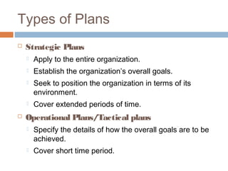 Types of Plans
 Strategic Plans
 Apply to the entire organization.
 Establish the organization’s overall goals.
 Seek to position the organization in terms of its
environment.
 Cover extended periods of time.
 Operational Plans/Tactical plans
 Specify the details of how the overall goals are to be
achieved.
 Cover short time period.
 