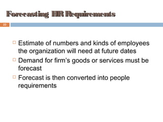 23
Forecasting HRRequirementsForecasting HRRequirements
 Estimate of numbers and kinds of employees
the organization will need at future dates
 Demand for firm’s goods or services must be
forecast
 Forecast is then converted into people
requirements
 