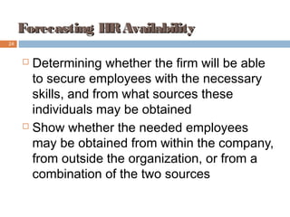 Forecasting HRAvailabilityForecasting HRAvailability
 Determining whether the firm will be able
to secure employees with the necessary
skills, and from what sources these
individuals may be obtained
 Show whether the needed employees
may be obtained from within the company,
from outside the organization, or from a
combination of the two sources
24
 