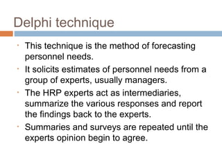 Delphi technique
• This technique is the method of forecasting
personnel needs.
• It solicits estimates of personnel needs from a
group of experts, usually managers.
• The HRP experts act as intermediaries,
summarize the various responses and report
the findings back to the experts.
• Summaries and surveys are repeated until the
experts opinion begin to agree.
 