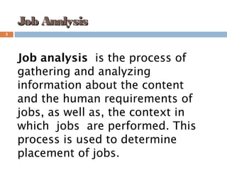 3
Job AnalysisJob Analysis
Job analysis  is the process of
gathering and analyzing
information about the content
and the human requirements of 
jobs, as well as, the context in
which  jobs  are performed. This
process is used to determine
placement of jobs.
 