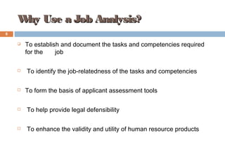 Why Use a Job Analysis?Why Use a Job Analysis?
 To establish and document the tasks and competencies required
for the job
 To identify the job-relatedness of the tasks and competencies
 To form the basis of applicant assessment tools
 To help provide legal defensibility
 To enhance the validity and utility of human resource products
6
 