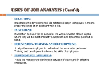 USES OF JOBANALYSIS (Cont’d)USES OF JOBANALYSIS (Cont’d)
8
 SELECTION:
It facilitates the development of job related selection techniques. It means
proper matching of an applicant with a job.
 PLACEMENT:
If selection decision will be accurate, the workers will be placed in jobs
where they will be most productive. Selection and placement go hand in
hand.
 ORIENTATION, TRAINING ANDDEVELOPMENT:
It helps the new employee to understand the work to be performed.
Training and development enhance the skills of employees.
 PERFORMANCE APPRAISAL:
Helps the managers to distinguish between effective and in-effective
employees.
 