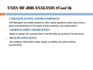 USES OF JOBANALYSIS (Cont’d)USES OF JOBANALYSIS (Cont’d)
 CAREERPLANNING ANDDEVELOPMENT:
HR Managers are better placed to offer career guidance when they have a
good understanding of the types of jobs existing in an organization.
 COMPENSATION ANDBENEFITS:
Helps to assign the compensation and benefits according to the job level.
 HEALTHANDSAFETY:
Job analysis information helps create a healthy and safe working
environment.
9
 