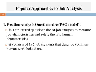 12
1. Position Analysis Questionnaire (PAQ model) :
 is a structured questionnaire of job analysis to measure
job characteristics and relate them to human
characteristics.
 it consists of 195 job elements that describe common
human work behaviors.
Popular Approaches to Job Analysis
 