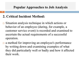 2. Critical Incident Method:
 Situation analysis technique in which actions or
behavior of an employee (during, for example, a
customer service event) is recorded and examined to
ascertain the actual requirements of a successful
operation.
 a method for improving an employee's performance
by writing down and examining examples of what
they did particularly well or badly and how it affected
their work.
13
Popular Approaches to Job Analysis
 