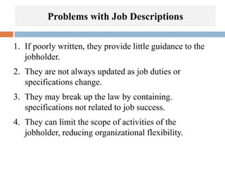 Problems with Job Descriptions
1. If poorly written, they provide little guidance to the
jobholder.
2. They are not always updated as job duties or
specifications change.
3. They may break up the law by containing.
specifications not related to job success.
4. They can limit the scope of activities of the
jobholder, reducing organizational flexibility.
 