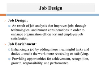 Job Design
 Job Design:
 An result of job analysis that improves jobs through
technological and human considerations in order to
enhance organization efficiency and employee job
satisfaction.
 Job Enrichment:
 Enhancing a job by adding more meaningful tasks and
duties to make the work more rewarding or satisfying.
 Providing opportunities for achievement, recognition,
growth, responsibility, and performance.
 
