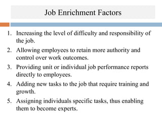 Job Enrichment Factors
1. Increasing the level of difficulty and responsibility of
the job.
2. Allowing employees to retain more authority and
control over work outcomes.
3. Providing unit or individual job performance reports
directly to employees.
4. Adding new tasks to the job that require training and
growth.
5. Assigning individuals specific tasks, thus enabling
them to become experts.
 