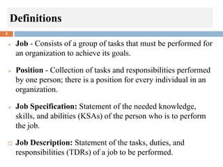 Definitions
3
 Job - Consists of a group of tasks that must be performed for
an organization to achieve its goals.
 Position - Collection of tasks and responsibilities performed
by one person; there is a position for every individual in an
organization.
 Job Specification: Statement of the needed knowledge,
skills, and abilities (KSAs) of the person who is to perform
the job.
 Job Description: Statement of the tasks, duties, and
responsibilities (TDRs) of a job to be performed.
 
