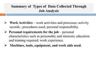 Summary of Types of Data Collected Through
Job Analysis
7
 Work Activities – work activities and processes; activity
records ; procedures used; personal responsibility.
 Personal requirements for the job – personal
characteristics such as personality and interests; education
and training required; work experience.
 Machines, tools, equipment, and work aids used.
 