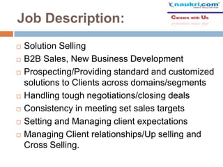 Job Description:









Solution Selling
B2B Sales, New Business Development
Prospecting/Providing standard and customized
solutions to Clients across domains/segments
Handling tough negotiations/closing deals
Consistency in meeting set sales targets
Setting and Managing client expectations
Managing Client relationships/Up selling and
Cross Selling.

 