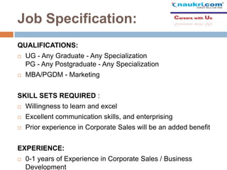 Job Specification:
QUALIFICATIONS:


UG - Any Graduate - Any Specialization
PG - Any Postgraduate - Any Specialization



MBA/PGDM - Marketing

SKILL SETS REQUIRED :


Willingness to learn and excel



Excellent communication skills, and enterprising



Prior experience in Corporate Sales will be an added benefit

EXPERIENCE:


0-1 years of Experience in Corporate Sales / Business
Development

 