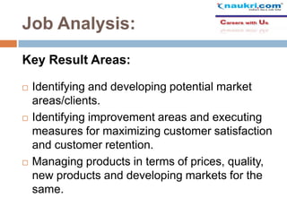 Job Analysis:
Key Result Areas:






Identifying and developing potential market
areas/clients.
Identifying improvement areas and executing
measures for maximizing customer satisfaction
and customer retention.
Managing products in terms of prices, quality,
new products and developing markets for the
same.

 