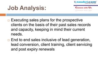 Job Analysis:




Executing sales plans for the prospective
clients on the basis of their past sales records
and capacity, keeping in mind their current
needs.
End to end sales inclusive of lead generation,
lead conversion, client training, client servicing
and post expiry renewals

 