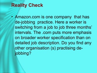 Reality Check
• Amazon.com is one company that has
de-jobbing practice. Here a worker is
switching from a job to job three months’
intervals. The .com puts more emphasis
on broader worker specification than on
detailed job description. Do you find any
other organisation (s) practising de-
jobbing?
 