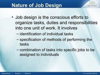 Nature of Job Design
• Job design is the conscious efforts to
organize tasks, duties and responsibilities
into one unit of work. It involves
– identification of individual tasks
– specification of methods of performing the
tasks
– combination of tasks into specific jobs to be
assigned to individuals
 
