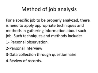 Method of job analysis
For a specific job to be properly analyzed, there
is need to apply appropriate techniques and
methods in gathering information about such
job. Such techniques and methods include:
1- Personal observation.
2-Personal interview
3-Data collection through questionnaire
4-Review of records.
 