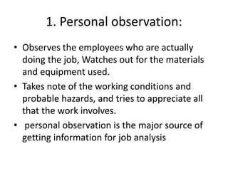 1. Personal observation:
• Observes the employees who are actually
doing the job, Watches out for the materials
and equipment used.
• Takes note of the working conditions and
probable hazards, and tries to appreciate all
that the work involves.
• personal observation is the major source of
getting information for job analysis
 