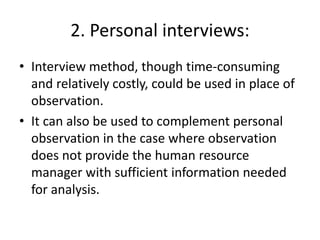 2. Personal interviews:
• Interview method, though time-consuming
and relatively costly, could be used in place of
observation.
• It can also be used to complement personal
observation in the case where observation
does not provide the human resource
manager with sufficient information needed
for analysis.
 