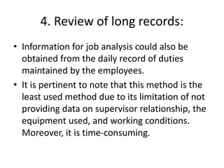 4. Review of long records:
• Information for job analysis could also be
obtained from the daily record of duties
maintained by the employees.
• It is pertinent to note that this method is the
least used method due to its limitation of not
providing data on supervisor relationship, the
equipment used, and working conditions.
Moreover, it is time-consuming.
 