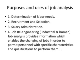 Purposes and uses of job analysis
• 1. Determination of labor needs.
• 2. Recruitment and Selection.
• 3. Salary Administration.
• 4. Job Re-engineering ( industrial & human)
Job analysis provides information which
enables the changing of jobs in order to
permit personnel with specific characteristics
and qualifications to perform them. .
 
