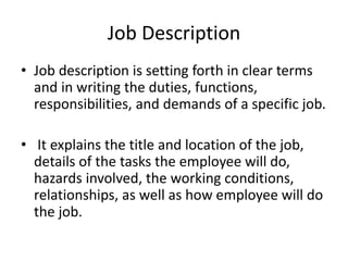 Job Description
• Job description is setting forth in clear terms
and in writing the duties, functions,
responsibilities, and demands of a specific job.
• It explains the title and location of the job,
details of the tasks the employee will do,
hazards involved, the working conditions,
relationships, as well as how employee will do
the job.
 