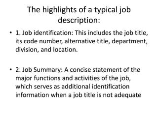 The highlights of a typical job
description:
• 1. Job identification: This includes the job title,
its code number, alternative title, department,
division, and location.
• 2. Job Summary: A concise statement of the
major functions and activities of the job,
which serves as additional identification
information when a job title is not adequate
 