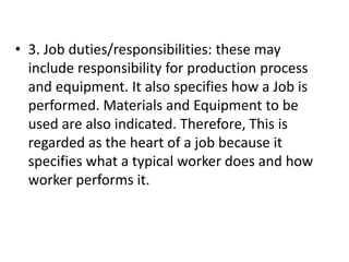 • 3. Job duties/responsibilities: these may
include responsibility for production process
and equipment. It also specifies how a Job is
performed. Materials and Equipment to be
used are also indicated. Therefore, This is
regarded as the heart of a job because it
specifies what a typical worker does and how
worker performs it.
 