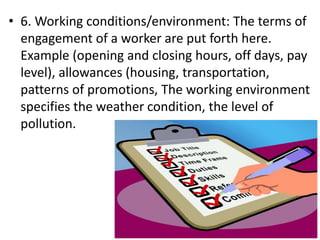 • 6. Working conditions/environment: The terms of
engagement of a worker are put forth here.
Example (opening and closing hours, off days, pay
level), allowances (housing, transportation,
patterns of promotions, The working environment
specifies the weather condition, the level of
pollution.
 