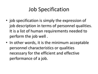 Job Specification
• job specification is simply the expression of
job description in terms of personnel qualities.
It is a list of human requirements needed to
perform the job well .
• In other words, it is the minimum acceptable
personnel characteristics or qualities
necessary for the efficient and effective
performance of a job.
 