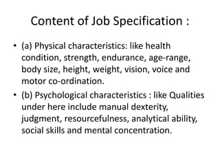Content of Job Specification :
• (a) Physical characteristics: like health
condition, strength, endurance, age-range,
body size, height, weight, vision, voice and
motor co-ordination.
• (b) Psychological characteristics : like Qualities
under here include manual dexterity,
judgment, resourcefulness, analytical ability,
social skills and mental concentration.
 