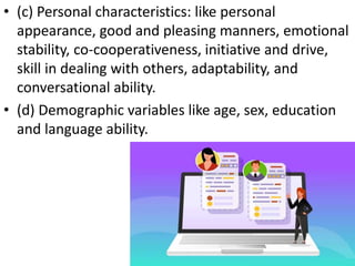 • (c) Personal characteristics: like personal
appearance, good and pleasing manners, emotional
stability, co-cooperativeness, initiative and drive,
skill in dealing with others, adaptability, and
conversational ability.
• (d) Demographic variables like age, sex, education
and language ability.
 
