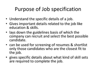 Purpose of Job specification
• Understand the specific details of a job.
• Gives important details related to the job like
education & skills.
• lays down the guidelines basis of which the
company can recruit and select the best possible
candidate.
• can be used for screening of resumes & shortlist
only those candidates who are the closest fit to
the job.
• gives specific details about what kind of skill sets
are required to complete the job.
 